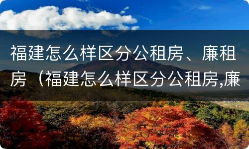 福建怎么样区分公租房、廉租房（福建怎么样区分公租房,廉租房呢）