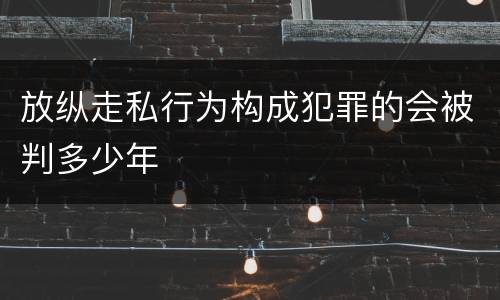 放纵走私行为构成犯罪的会被判多少年
