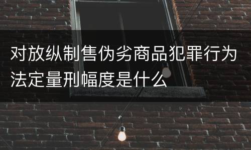 对放纵制售伪劣商品犯罪行为法定量刑幅度是什么