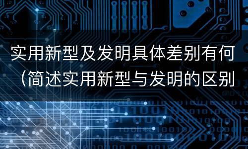 实用新型及发明具体差别有何（简述实用新型与发明的区别）