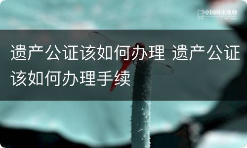遗产公证该如何办理 遗产公证该如何办理手续