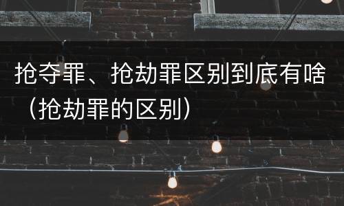 抢夺罪、抢劫罪区别到底有啥（抢劫罪的区别）
