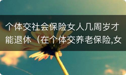 个体交社会保险女人几周岁才能退休（在个体交养老保险,女的多大岁数可以退休）