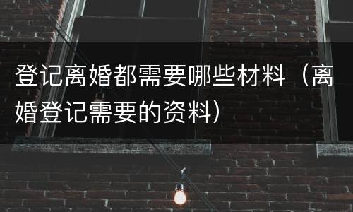 登记离婚都需要哪些材料（离婚登记需要的资料）