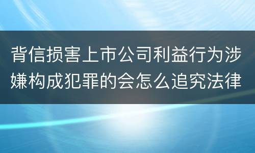 背信损害上市公司利益行为涉嫌构成犯罪的会怎么追究法律责任