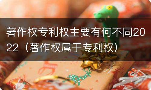 著作权专利权主要有何不同2022（著作权属于专利权）