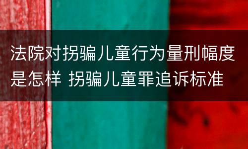 法院对拐骗儿童行为量刑幅度是怎样 拐骗儿童罪追诉标准