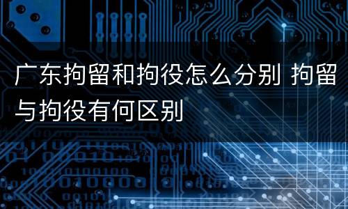 广东拘留和拘役怎么分别 拘留与拘役有何区别