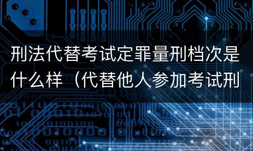 刑法代替考试定罪量刑档次是什么样（代替他人参加考试刑法）