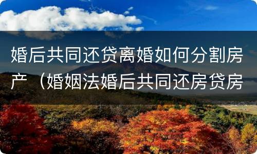 婚后共同还贷离婚如何分割房产（婚姻法婚后共同还房贷房产如何分割）