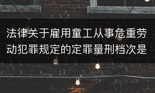 法律关于雇用童工从事危重劳动犯罪规定的定罪量刑档次是怎样的