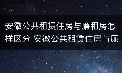 安徽公共租赁住房与廉租房怎样区分 安徽公共租赁住房与廉租房怎样区分的