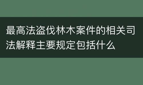 最高法盗伐林木案件的相关司法解释主要规定包括什么