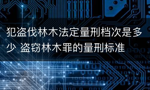 犯盗伐林木法定量刑档次是多少 盗窃林木罪的量刑标准