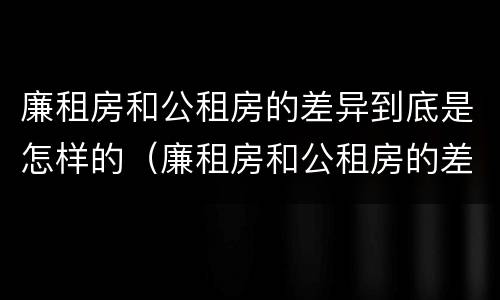 廉租房和公租房的差异到底是怎样的（廉租房和公租房的差异到底是怎样的呢）