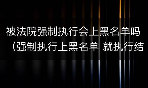 被法院强制执行会上黑名单吗（强制执行上黑名单 就执行结束了）