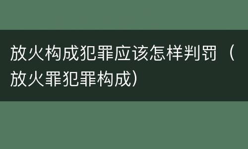 放火构成犯罪应该怎样判罚（放火罪犯罪构成）