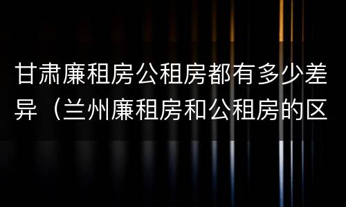 甘肃廉租房公租房都有多少差异（兰州廉租房和公租房的区别）