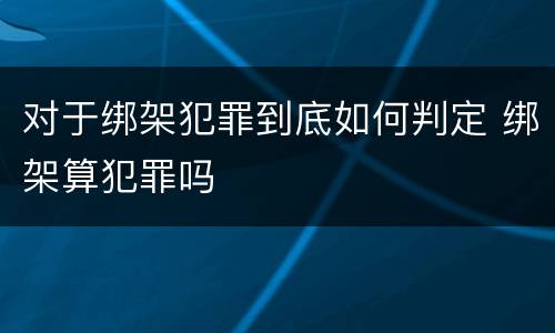 对于绑架犯罪到底如何判定 绑架算犯罪吗