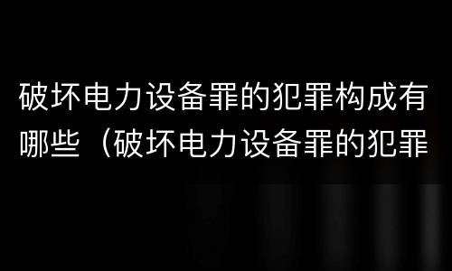 破坏电力设备罪的犯罪构成有哪些（破坏电力设备罪的犯罪构成有哪些类型）