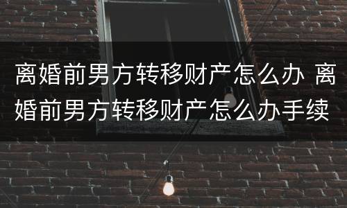 离婚前男方转移财产怎么办 离婚前男方转移财产怎么办手续