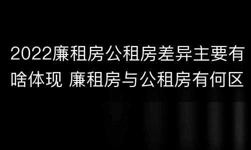 2022廉租房公租房差异主要有啥体现 廉租房与公租房有何区别
