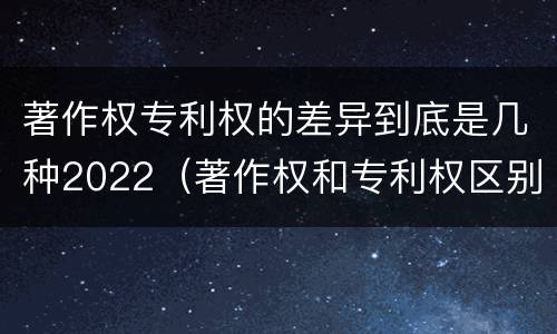 著作权专利权的差异到底是几种2022(著作权和专利权区别)