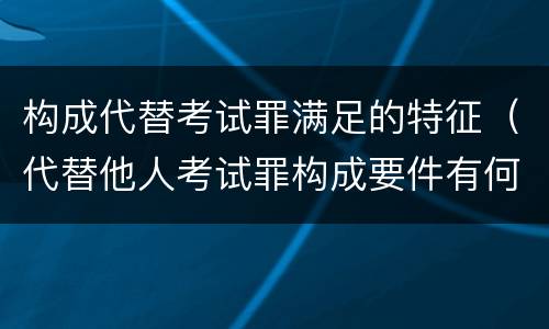 构成代替考试罪满足的特征（代替他人考试罪构成要件有何规定）