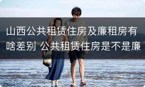 山西公共租赁住房及廉租房有啥差别 公共租赁住房是不是廉租房