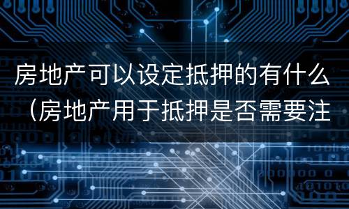 房地产可以设定抵押的有什么（房地产用于抵押是否需要注意什么）