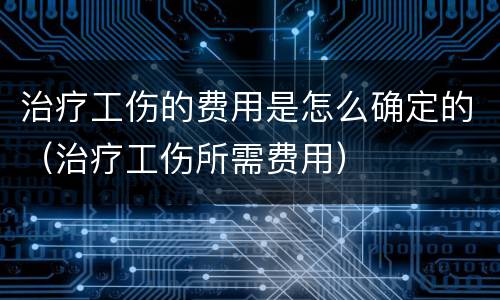 治疗工伤的费用是怎么确定的（治疗工伤所需费用）