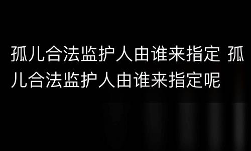 孤儿合法监护人由谁来指定 孤儿合法监护人由谁来指定呢