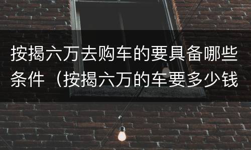 按揭六万去购车的要具备哪些条件（按揭六万的车要多少钱）