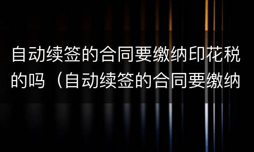 自动续签的合同要缴纳印花税的吗（自动续签的合同要缴纳印花税的吗怎么办）