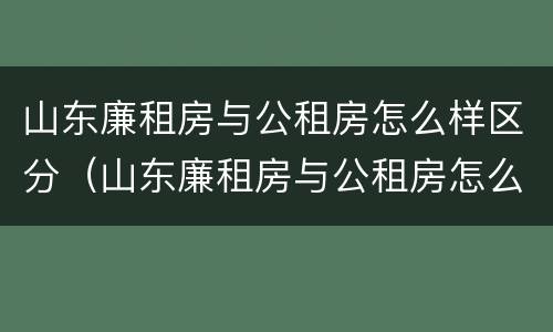 山东廉租房与公租房怎么样区分（山东廉租房与公租房怎么样区分图片）