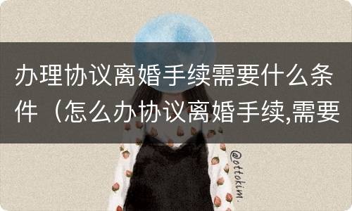 办理协议离婚手续需要什么条件（怎么办协议离婚手续,需要准备哪些材料?）