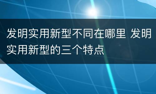 发明实用新型不同在哪里 发明实用新型的三个特点