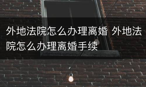 外地法院怎么办理离婚 外地法院怎么办理离婚手续