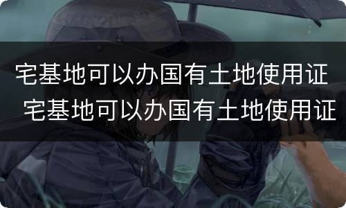 宅基地可以办国有土地使用证 宅基地可以办国有土地使用证吗