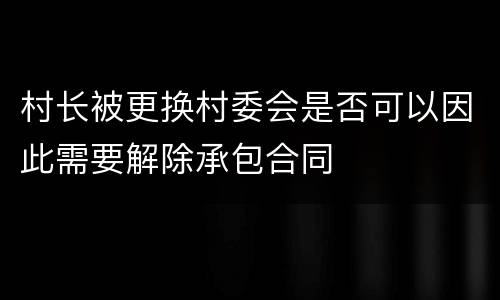 村长被更换村委会是否可以因此需要解除承包合同