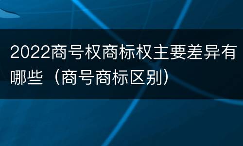 2022商号权商标权主要差异有哪些（商号商标区别）