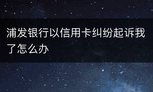 浦发银行以信用卡纠纷起诉我了怎么办
