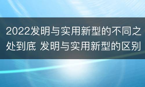 2022发明与实用新型的不同之处到底 发明与实用新型的区别