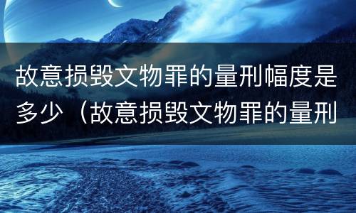 故意损毁文物罪的量刑幅度是多少（故意损毁文物罪的量刑幅度是多少）