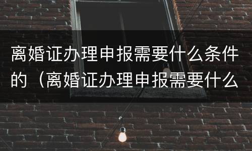 离婚证办理申报需要什么条件的（离婚证办理申报需要什么条件的证件）