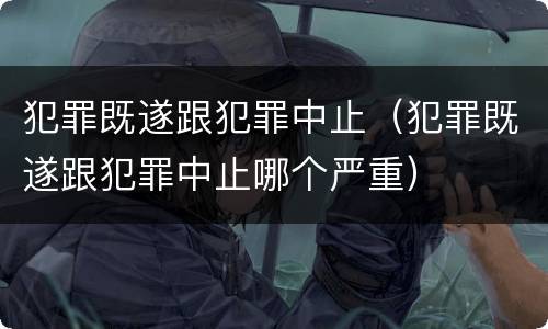 犯罪既遂跟犯罪中止（犯罪既遂跟犯罪中止哪个严重）