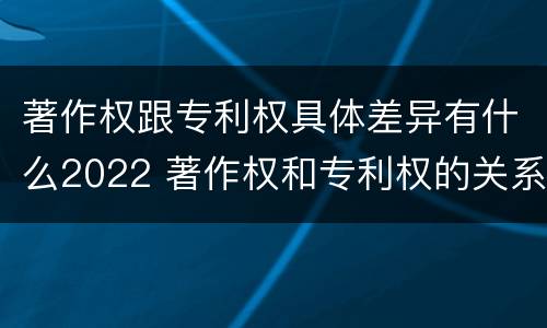 著作权跟专利权具体差异有什么2022 著作权和专利权的关系如何