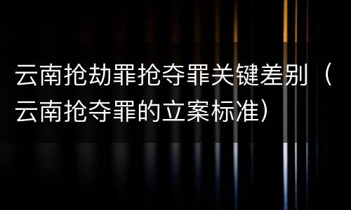 云南抢劫罪抢夺罪关键差别（云南抢夺罪的立案标准）