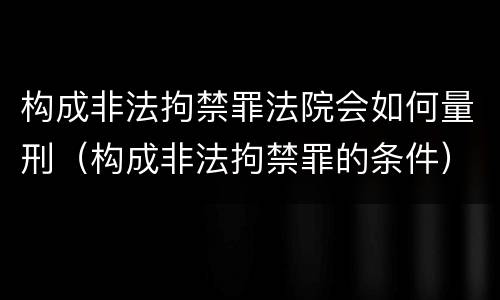 构成非法拘禁罪法院会如何量刑（构成非法拘禁罪的条件）
