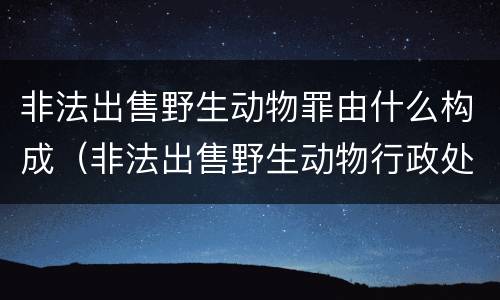 非法出售野生动物罪由什么构成（非法出售野生动物行政处罚）